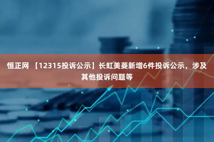 恒正网 【12315投诉公示】长虹美菱新增6件投诉公示，涉及其他投诉问题等