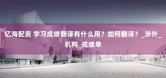 亿海配资 学习成绩翻译有什么用？如何翻译？_涉外_机构_成绩单