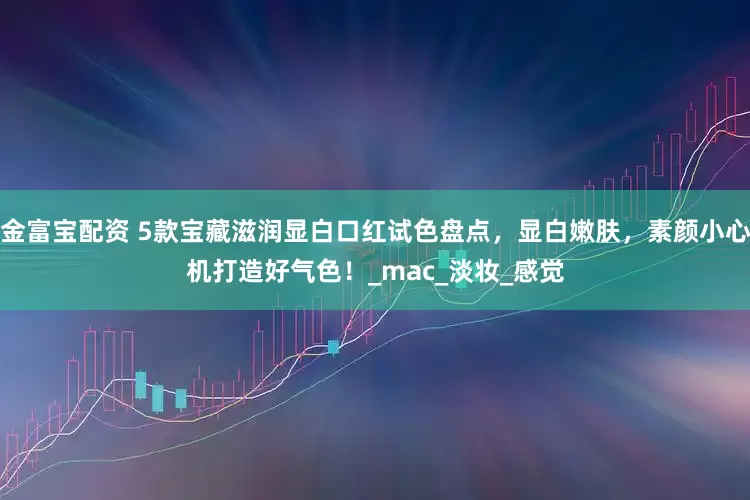 金富宝配资 5款宝藏滋润显白口红试色盘点，显白嫩肤，素颜小心机打造好气色！_mac_淡妆_感觉