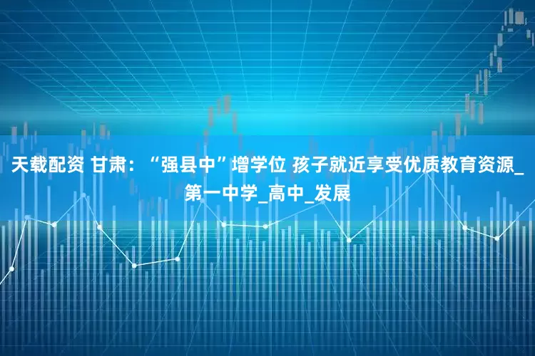 天载配资 甘肃：“强县中”增学位 孩子就近享受优质教育资源_第一中学_高中_发展