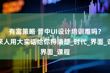 有富策略 晋中UI设计培训难吗？过来人用大实话给你捋清楚_时代_界面_课程