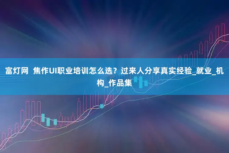 富灯网  焦作UI职业培训怎么选？过来人分享真实经验_就业_机构_作品集