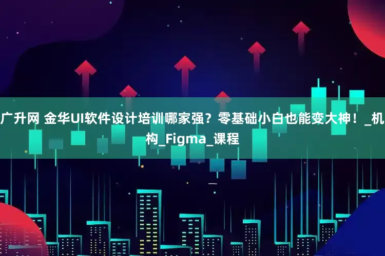 广升网 金华UI软件设计培训哪家强？零基础小白也能变大神！_机构_Figma_课程