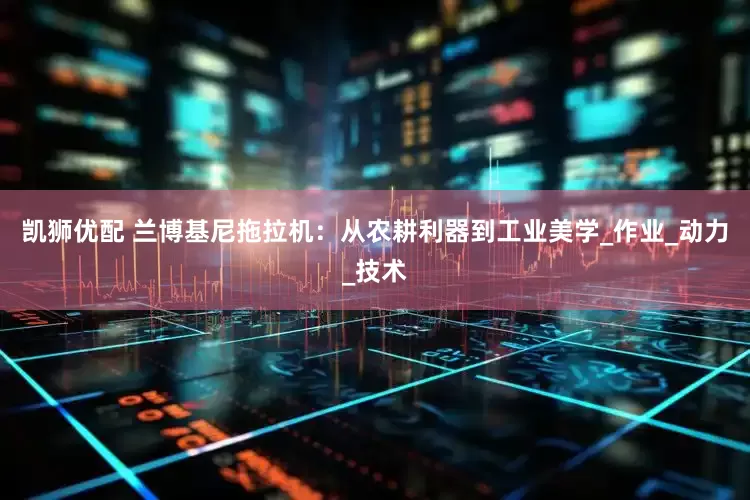 凯狮优配 兰博基尼拖拉机：从农耕利器到工业美学_作业_动力_技术