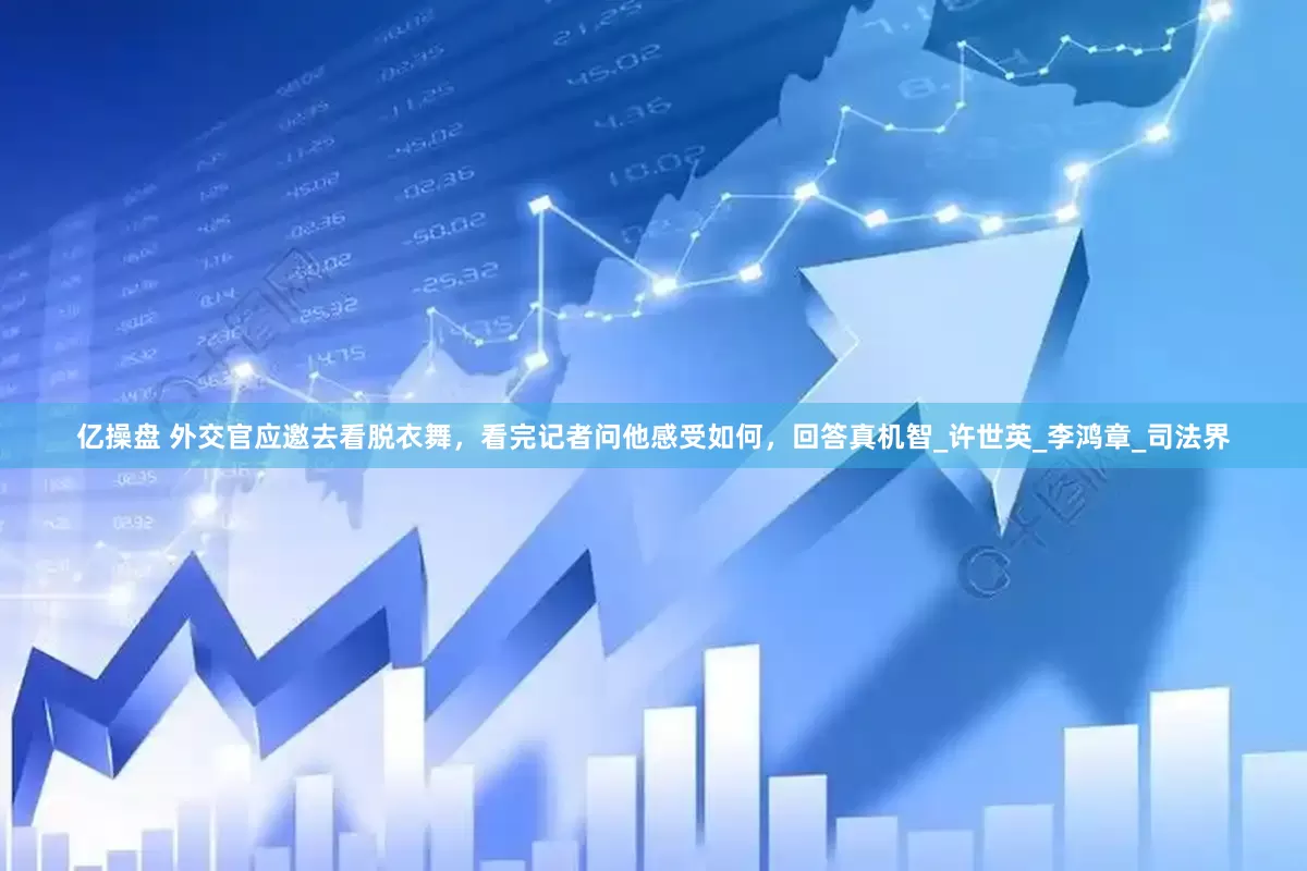 亿操盘 外交官应邀去看脱衣舞，看完记者问他感受如何，回答真机智_许世英_李鸿章_司法界