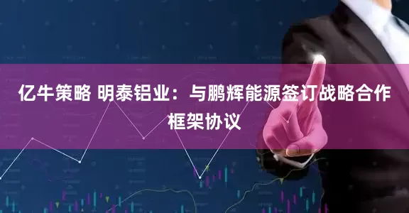 亿牛策略 明泰铝业：与鹏辉能源签订战略合作框架协议