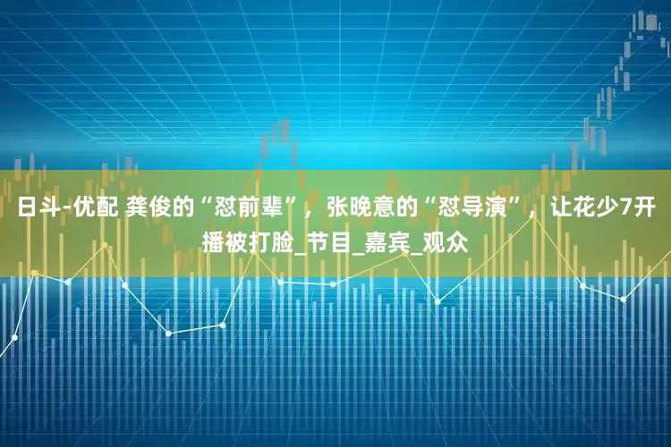 日斗-优配 龚俊的“怼前辈”，张晚意的“怼导演”，让花少7开播被打脸_节目_嘉宾_观众