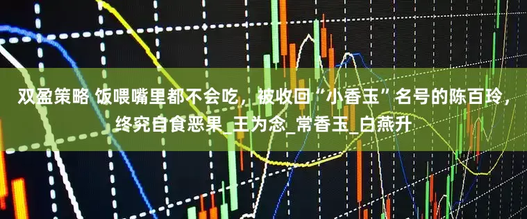 双盈策略 饭喂嘴里都不会吃，被收回“小香玉”名号的陈百玲，终究自食恶果_王为念_常香玉_白燕升