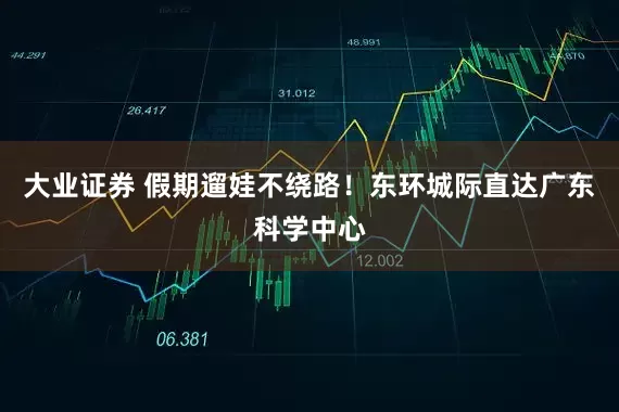 大业证券 假期遛娃不绕路！东环城际直达广东科学中心