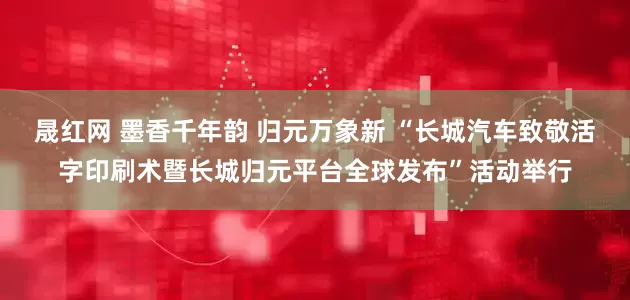 晟红网 墨香千年韵 归元万象新 “长城汽车致敬活字印刷术暨长城归元平台全球发布”活动举行