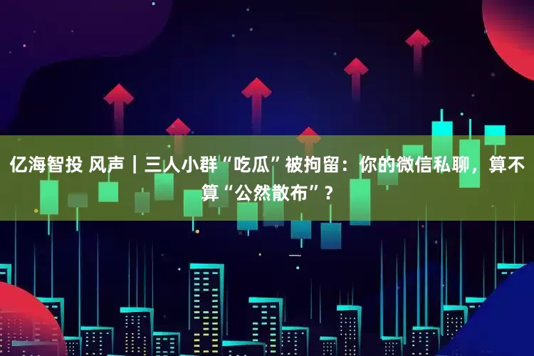 亿海智投 风声｜三人小群“吃瓜”被拘留：你的微信私聊，算不算“公然散布”？
