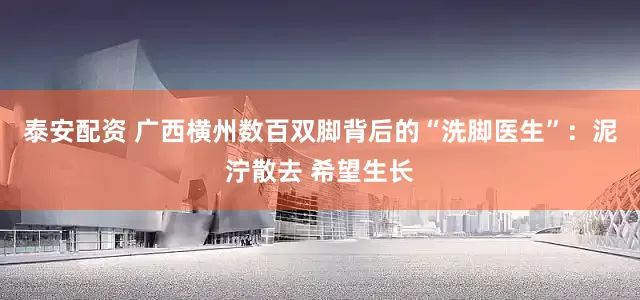 泰安配资 广西横州数百双脚背后的“洗脚医生”：泥泞散去 希望生长